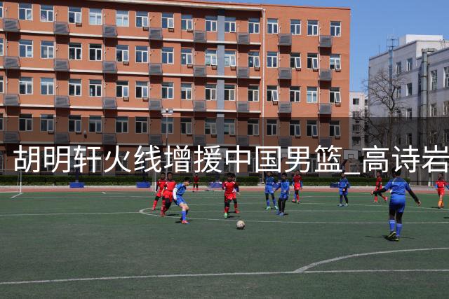 胡明轩火线增援中国男篮 高诗岩冯傲结束集训返俱乐部