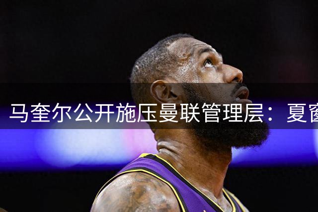 马奎尔公开施压曼联管理层：夏窗引援力度决定争冠前景